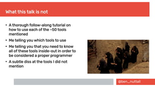 @ben_nuttall
What this talk is not
●
A thorough follow-along tutorial on
how to use each of the ~50 tools
mentioned
●
Me telling you which tools to use
●
Me telling you that you need to know
all of these tools inside-out in order to
be considered a proper programmer
●
A subtle diss at the tools I did not
mention
 
