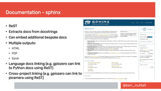 @ben_nuttall
Documentation - sphinx
●
ReST
●
Extracts docs from docstrings
●
Can embed additional bespoke docs
●
Multiple outputs:
●
HTML
●
PDF
●
Epub
●
Language docs linking (e.g. gpiozero can link
to Python docs using ReST)
●
Cross-project linking (e.g. gpiozero can link to
picamera using ReST)
 