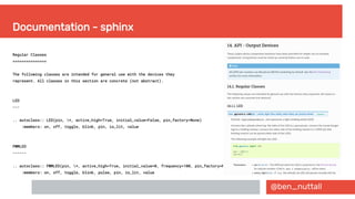 @ben_nuttall
Documentation - sphinx
Regular Classes
===============
The following classes are intended for general use with the devices they
represent. All classes in this section are concrete (not abstract).
LED
---
.. autoclass:: LED(pin, *, active_high=True, initial_value=False, pin_factory=None)
:members: on, off, toggle, blink, pin, is_lit, value
PWMLED
------
.. autoclass:: PWMLED(pin, *, active_high=True, initial_value=0, frequency=100, pin_factory=None)
:members: on, off, toggle, blink, pulse, pin, is_lit, value
 
