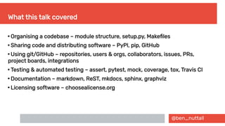 @ben_nuttall
What this talk covered

Organising a codebase – module structure, setup.py, Makefiles

Sharing code and distributing software – PyPI, pip, GitHub

Using git/GitHub – repositories, users & orgs, collaborators, issues, PRs,
project boards, integrations

Testing & automated testing – assert, pytest, mock, coverage, tox, Travis CI

Documentation – markdown, ReST, mkdocs, sphinx, graphviz

Licensing software – choosealicense.org
 