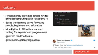 @ben_nuttall
gpiozero
●
Python library providing simple API for
physical computing with Raspberry Pi
●
Eases the learning curve for young
people, beginners and educators
●
Nice Pythonic API with advanced
tooling for experienced programmers
●
gpiozero.readthedocs.io
●
github.com/gpiozero/gpiozero
 