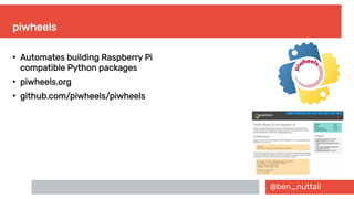 @ben_nuttall
piwheels
●
Automates building Raspberry Pi
compatible Python packages
●
piwheels.org
●
github.com/piwheels/piwheels
 