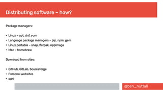 @ben_nuttall
Distributing software – how?
Package managers:
●
Linux – apt, dnf, yum
●
Language package managers – pip, npm, gem
●
Linux portable – snap, flatpak, AppImage
●
Mac – homebrew
Download from sites:
●
GitHub, GitLab, Sourceforge
●
Personal websites
●
curl
 