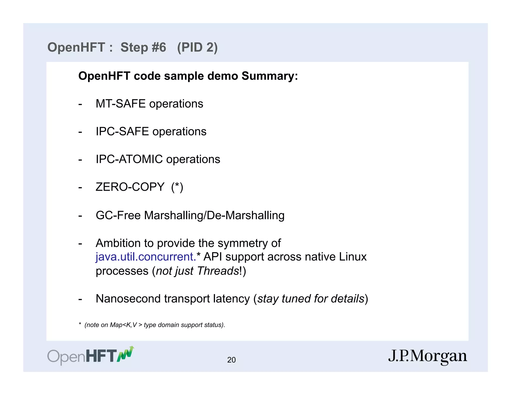 OpenHFT : Step #6 (PID 2)
S
OpenHFT code sample demo Summary:
-  MT-SAFE operations
-  IPC-SAFE operations
-  IPC-ATOMIC operations
-  ZERO-COPY (*)
-  GC-Free Marshalling/De-Marshalling
-  Ambition to provide the symmetry of
java.util.concurrent.* API support across native Linux
processes (not just Threads!)
-  Nanosecond transport latency (stay tuned for details)
* (note on Map<K,V > type domain support status).
20
 