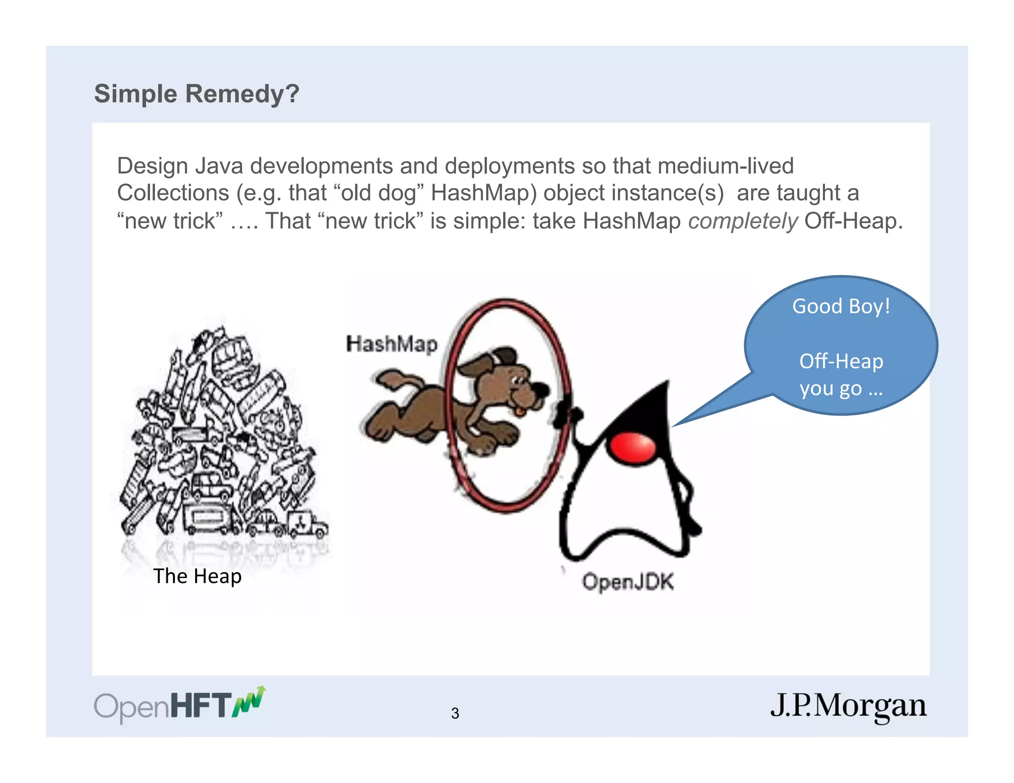 Simple Remedy?
Design Java developments and deployments so that medium-lived
Collections (e.g. that “old dog” HashMap) object instance(s) are taught a
“new trick” …. That “new trick” is simple: take HashMap completely Off-Heap.
The	
  Heap	
  
Good	
  Boy!	
  
	
  
Oﬀ-­‐Heap	
  
you	
  go	
  …	
  
3
 