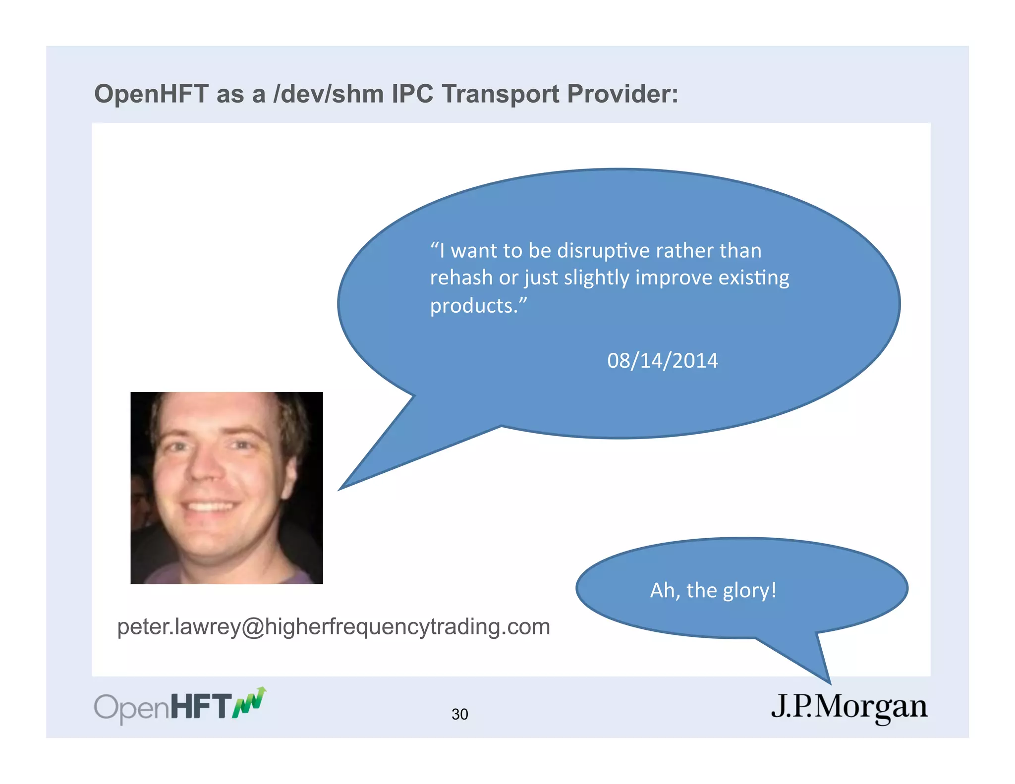 OpenHFT as a /dev/shm IPC Transport Provider:
peter.lawrey@higherfrequencytrading.com
“I	
  want	
  to	
  be	
  disrup=ve	
  rather	
  than	
  
rehash	
  or	
  just	
  slightly	
  improve	
  exis=ng	
  
products.”	
  
	
  
	
   	
   	
  	
  	
  	
  	
  	
  	
  	
  	
  08/14/2014	
  
	
  	
  	
  Ah,	
  the	
  glory!	
  
30
 