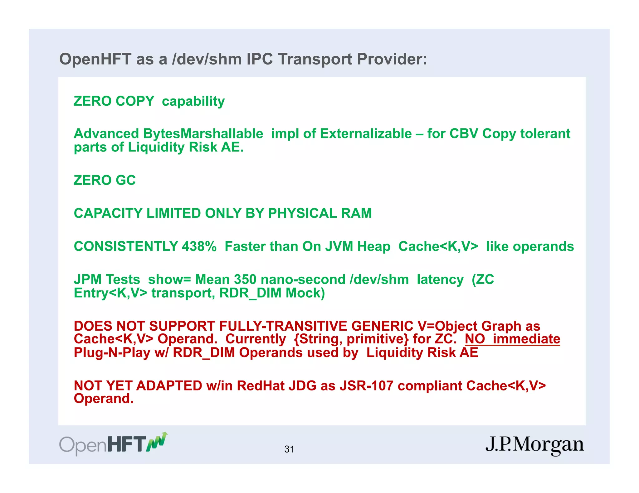 OpenHFT as a /dev/shm IPC Transport Provider:
ZERO COPY capability
Advanced BytesMarshallable impl of Externalizable – for CBV Copy tolerant
parts of Liquidity Risk AE.
ZERO GC
CAPACITY LIMITED ONLY BY PHYSICAL RAM
CONSISTENTLY 438% Faster than On JVM Heap Cache<K,V> like operands
JPM Tests show= Mean 350 nano-second /dev/shm latency (ZC
Entry<K,V> transport, RDR_DIM Mock)
DOES NOT SUPPORT FULLY-TRANSITIVE GENERIC V=Object Graph as
Cache<K,V> Operand. Currently {String, primitive} for ZC. NO immediate
Plug-N-Play w/ RDR_DIM Operands used by Liquidity Risk AE
NOT YET ADAPTED w/in RedHat JDG as JSR-107 compliant Cache<K,V>
Operand.
31
 