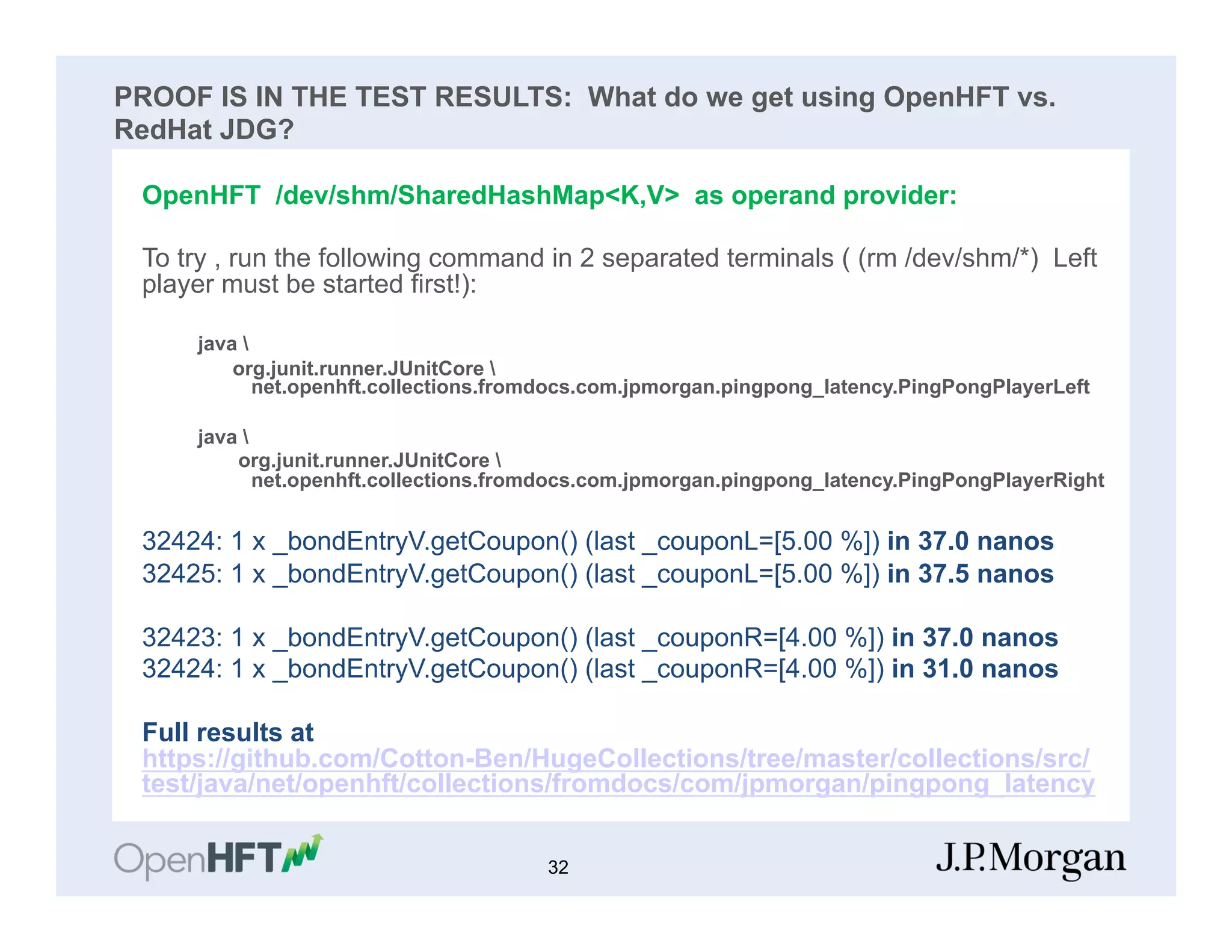 PROOF IS IN THE TEST RESULTS: What do we get using OpenHFT vs.
RedHat JDG?
OpenHFT /dev/shm/SharedHashMap<K,V> as operand provider:
To try , run the following command in 2 separated terminals ( (rm /dev/shm/*) Left
player must be started first!):
java 
org.junit.runner.JUnitCore 
net.openhft.collections.fromdocs.com.jpmorgan.pingpong_latency.PingPongPlayerLeft
java 
org.junit.runner.JUnitCore 
net.openhft.collections.fromdocs.com.jpmorgan.pingpong_latency.PingPongPlayerRight
32424: 1 x _bondEntryV.getCoupon() (last _couponL=[5.00 %]) in 37.0 nanos
32425: 1 x _bondEntryV.getCoupon() (last _couponL=[5.00 %]) in 37.5 nanos
32423: 1 x _bondEntryV.getCoupon() (last _couponR=[4.00 %]) in 37.0 nanos
32424: 1 x _bondEntryV.getCoupon() (last _couponR=[4.00 %]) in 31.0 nanos
Full results at
https://github.com/Cotton-Ben/HugeCollections/tree/master/collections/src/
test/java/net/openhft/collections/fromdocs/com/jpmorgan/pingpong_latency
32
 