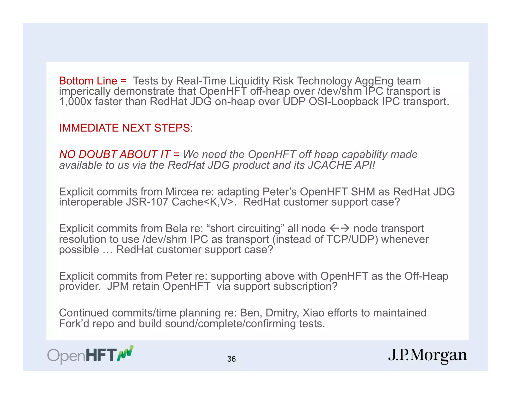 Bottom Line = Tests by Real-Time Liquidity Risk Technology AggEng team
imperically demonstrate that OpenHFT off-heap over /dev/shm IPC transport is
1,000x faster than RedHat JDG on-heap over UDP OSI-Loopback IPC transport.
IMMEDIATE NEXT STEPS:
NO DOUBT ABOUT IT = We need the OpenHFT off heap capability made
available to us via the RedHat JDG product and its JCACHE API!
Explicit commits from Mircea re: adapting Peter’s OpenHFT SHM as RedHat JDG
interoperable JSR-107 Cache<K,V>. RedHat customer support case?
Explicit commits from Bela re: “short circuiting” all node ßà node transport
resolution to use /dev/shm IPC as transport (instead of TCP/UDP) whenever
possible … RedHat customer support case?
Explicit commits from Peter re: supporting above with OpenHFT as the Off-Heap
provider. JPM retain OpenHFT via support subscription?
Continued commits/time planning re: Ben, Dmitry, Xiao efforts to maintained
Fork’d repo and build sound/complete/confirming tests.
36
 