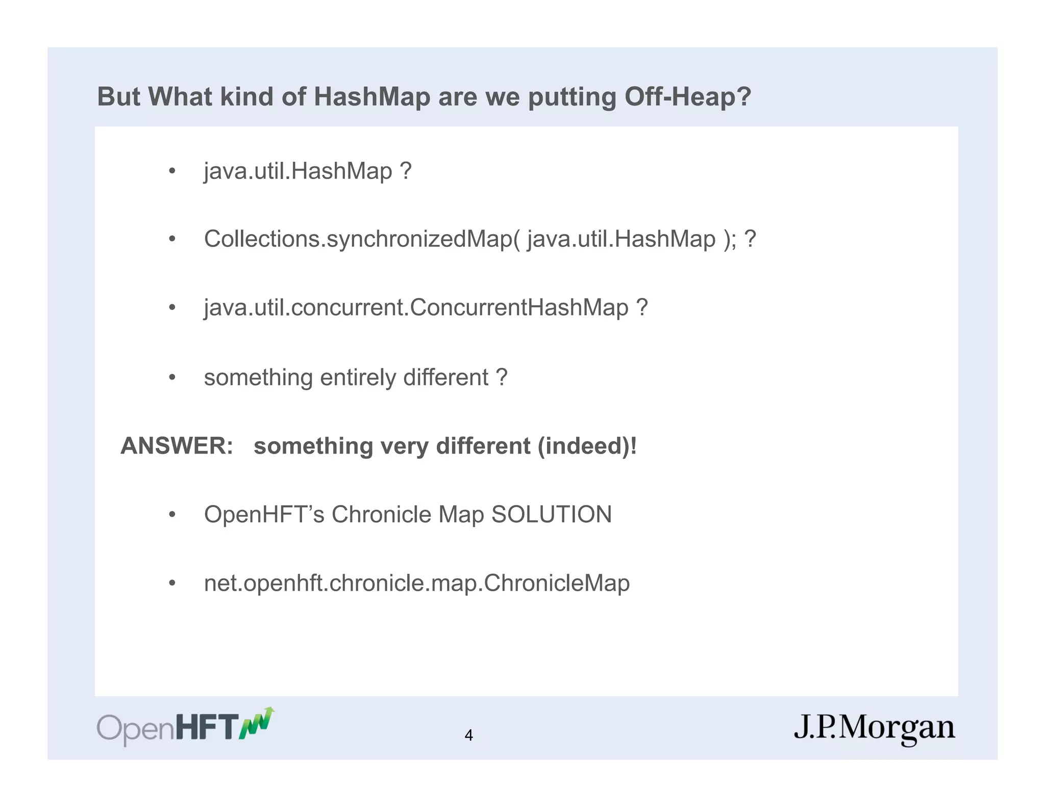 But What kind of HashMap are we putting Off-Heap?
•  java.util.HashMap ?
•  Collections.synchronizedMap( java.util.HashMap ); ?
•  java.util.concurrent.ConcurrentHashMap ?
•  something entirely different ?
ANSWER: something very different (indeed)!
•  OpenHFT’s Chronicle Map SOLUTION
•  net.openhft.chronicle.map.ChronicleMap
4
 