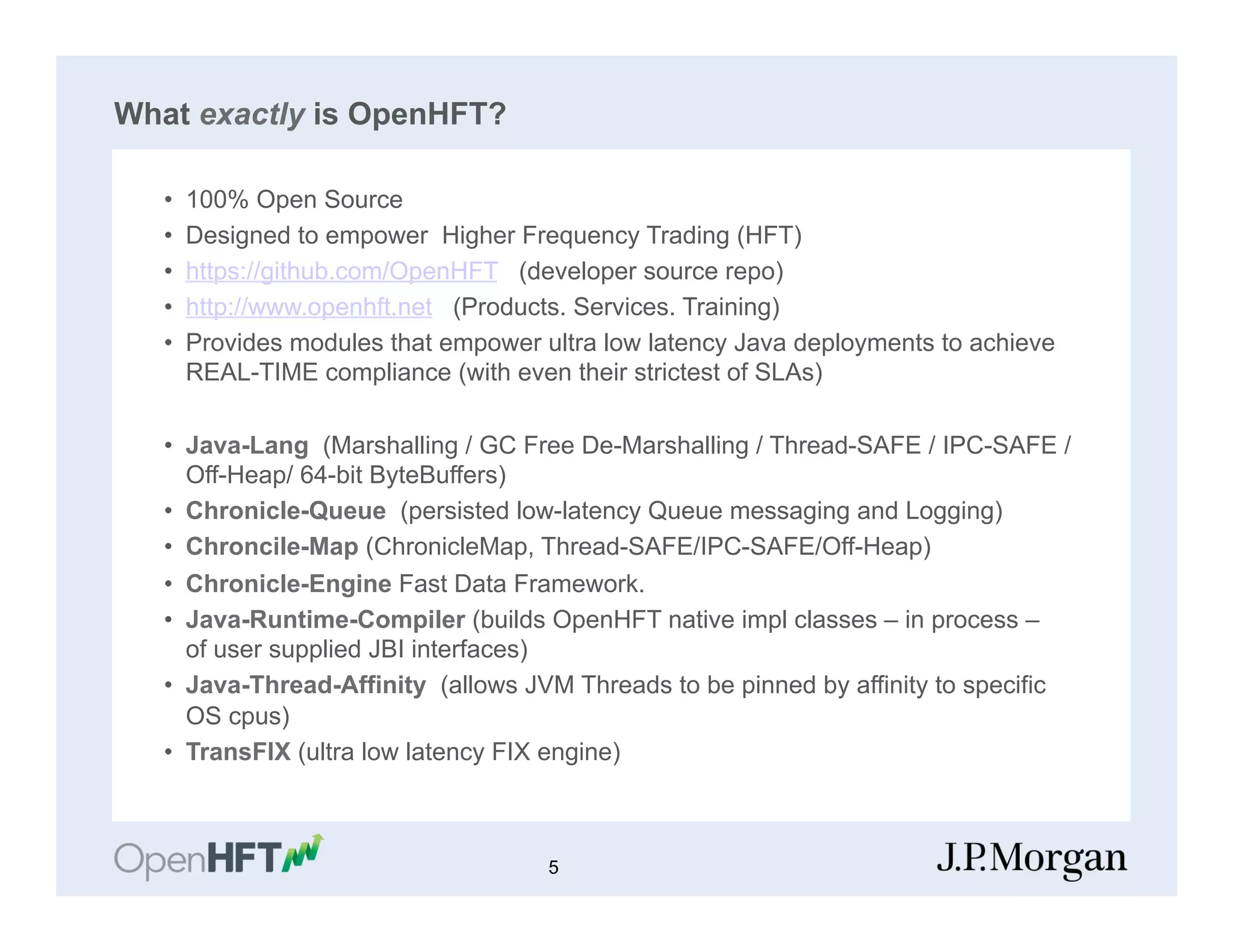 What exactly is OpenHFT?
•  100% Open Source
•  Designed to empower Higher Frequency Trading (HFT)
•  https://github.com/OpenHFT (developer source repo)
•  http://www.openhft.net (Products. Services. Training)
•  Provides modules that empower ultra low latency Java deployments to achieve
REAL-TIME compliance (with even their strictest of SLAs)
•  Java-Lang (Marshalling / GC Free De-Marshalling / Thread-SAFE / IPC-SAFE /
Off-Heap/ 64-bit ByteBuffers)
•  Chronicle-Queue (persisted low-latency Queue messaging and Logging)
•  Chroncile-Map (ChronicleMap, Thread-SAFE/IPC-SAFE/Off-Heap)
•  Chronicle-Engine Fast Data Framework.
•  Java-Runtime-Compiler (builds OpenHFT native impl classes – in process –
of user supplied JBI interfaces)
•  Java-Thread-Affinity (allows JVM Threads to be pinned by affinity to specific
OS cpus)
•  TransFIX (ultra low latency FIX engine)
5
 