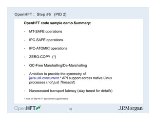 OpenHFT : Step #6 (PID 2)
S
OpenHFT code sample demo Summary:
-  MT-SAFE operations
-  IPC-SAFE operations
-  IPC-ATOMIC operations
-  ZERO-COPY (*)
-  GC-Free Marshalling/De-Marshalling
-  Ambition to provide the symmetry of
java.util.concurrent.* API support across native Linux
processes (not just Threads!)
-  Nanosecond transport latency (stay tuned for details)
* (note on Map<K,V > type domain support status).
20
 