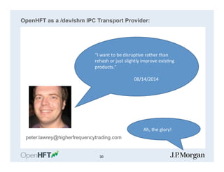 OpenHFT as a /dev/shm IPC Transport Provider:
peter.lawrey@higherfrequencytrading.com
“I	
  want	
  to	
  be	
  disrup=ve	
  rather	
  than	
  
rehash	
  or	
  just	
  slightly	
  improve	
  exis=ng	
  
products.”	
  
	
  
	
   	
   	
  	
  	
  	
  	
  	
  	
  	
  	
  08/14/2014	
  
	
  	
  	
  Ah,	
  the	
  glory!	
  
30
 