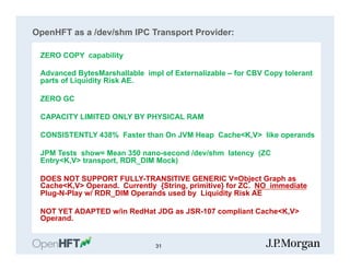 OpenHFT as a /dev/shm IPC Transport Provider:
ZERO COPY capability
Advanced BytesMarshallable impl of Externalizable – for CBV Copy tolerant
parts of Liquidity Risk AE.
ZERO GC
CAPACITY LIMITED ONLY BY PHYSICAL RAM
CONSISTENTLY 438% Faster than On JVM Heap Cache<K,V> like operands
JPM Tests show= Mean 350 nano-second /dev/shm latency (ZC
Entry<K,V> transport, RDR_DIM Mock)
DOES NOT SUPPORT FULLY-TRANSITIVE GENERIC V=Object Graph as
Cache<K,V> Operand. Currently {String, primitive} for ZC. NO immediate
Plug-N-Play w/ RDR_DIM Operands used by Liquidity Risk AE
NOT YET ADAPTED w/in RedHat JDG as JSR-107 compliant Cache<K,V>
Operand.
31
 