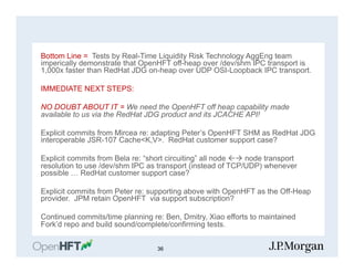 Bottom Line = Tests by Real-Time Liquidity Risk Technology AggEng team
imperically demonstrate that OpenHFT off-heap over /dev/shm IPC transport is
1,000x faster than RedHat JDG on-heap over UDP OSI-Loopback IPC transport.
IMMEDIATE NEXT STEPS:
NO DOUBT ABOUT IT = We need the OpenHFT off heap capability made
available to us via the RedHat JDG product and its JCACHE API!
Explicit commits from Mircea re: adapting Peter’s OpenHFT SHM as RedHat JDG
interoperable JSR-107 Cache<K,V>. RedHat customer support case?
Explicit commits from Bela re: “short circuiting” all node ßà node transport
resolution to use /dev/shm IPC as transport (instead of TCP/UDP) whenever
possible … RedHat customer support case?
Explicit commits from Peter re: supporting above with OpenHFT as the Off-Heap
provider. JPM retain OpenHFT via support subscription?
Continued commits/time planning re: Ben, Dmitry, Xiao efforts to maintained
Fork’d repo and build sound/complete/confirming tests.
36
 