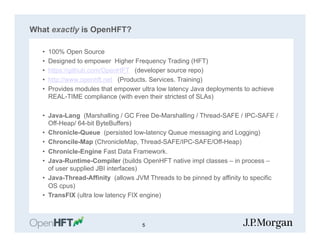What exactly is OpenHFT?
•  100% Open Source
•  Designed to empower Higher Frequency Trading (HFT)
•  https://github.com/OpenHFT (developer source repo)
•  http://www.openhft.net (Products. Services. Training)
•  Provides modules that empower ultra low latency Java deployments to achieve
REAL-TIME compliance (with even their strictest of SLAs)
•  Java-Lang (Marshalling / GC Free De-Marshalling / Thread-SAFE / IPC-SAFE /
Off-Heap/ 64-bit ByteBuffers)
•  Chronicle-Queue (persisted low-latency Queue messaging and Logging)
•  Chroncile-Map (ChronicleMap, Thread-SAFE/IPC-SAFE/Off-Heap)
•  Chronicle-Engine Fast Data Framework.
•  Java-Runtime-Compiler (builds OpenHFT native impl classes – in process –
of user supplied JBI interfaces)
•  Java-Thread-Affinity (allows JVM Threads to be pinned by affinity to specific
OS cpus)
•  TransFIX (ultra low latency FIX engine)
5
 