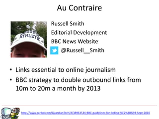 • Links essential to online journalism
• BBC strategy to double outbound links from
10m to 20m a month by 2013
g
http://www.scribd.com/GuardianTech/d/38963534-BBC-guidelines-for-linking-%E2%80%93-Sept-2010
Au Contraire
Russell Smith
Editorial Development
BBC News Website
@Russell__Smith
 
