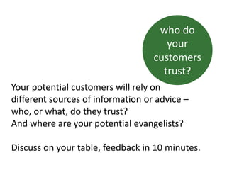 Your potential customers will rely on
different sources of information or advice –
who, or what, do they trust?
And where are your potential evangelists?
Discuss on your table, feedback in 10 minutes.
who do
your
customers
trust?
 