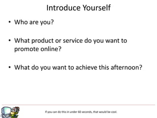 • Who are you?
• What product or service do you want to
promote online?
• What do you want to achieve this afternoon?
Introduce Yourself
If you can do this in under 60 seconds, that would be cool.
 