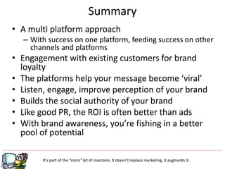 • A multi platform approach
– With success on one platform, feeding success on other
channels and platforms
• Engagement with existing customers for brand
loyalty
• The platforms help your message become ‘viral’
• Listen, engage, improve perception of your brand
• Builds the social authority of your brand
• Like good PR, the ROI is often better than ads
• With brand awareness, you’re fishing in a better
pool of potential
Summary
It’s part of the “coms” bit of marcoms. It doesn’t replace marketing, it augments it.
 