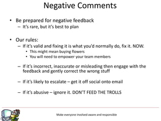 • Be prepared for negative feedback
– It’s rare, but it’s best to plan
• Our rules:
– If it’s valid and fixing it is what you’d normally do, fix it. NOW.
• This might mean buying flowers
• You will need to empower your team members
– If it’s incorrect, inaccurate or misleading then engage with the
feedback and gently correct the wrong stuff
– If it’s likely to escalate – get it off social onto email
– If it’s abusive – ignore it. DON’T FEED THE TROLLS
Make everyone involved aware and responsible
Negative Comments
 