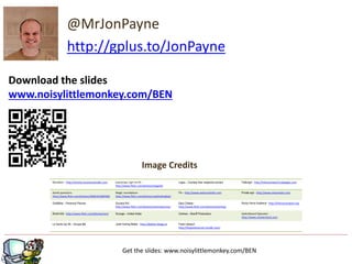 Image Credits
@MrJonPayne
http://gplus.to/JonPayne
Murdoch – http://articles.businessinsider.com everyman / girl on PC -
http://www.flickr.com/photos/topgold/
Logos – Courtesy their respective owners Fatburger - http://helnareneesh.hubpages.com
dumb questions -
http://www.flickr.com/photos/36961634@N00/
Magic roundabout -
http://www.flickr.com/photos/zapthedingbat/
Fin – http://www.welcometohr.com Private sign - http://www.sharenator.com
Godfather – Paramout Pictures Success Kid -
http://www.flickr.com/photos/sammyjammy/
Easy Cheese -
http://www.flickr.com/photos/xiaming/
Rocky Horror Audience - http://themycenaean.org
Bored kids - http://www.flickr.com/photos/zen/ Scrooge – United Artists Cartman – Braniff Productions Switchboard Operator -
http://www.shutterstock.com
La Vache Qui Rit – Groupe Bel Justin fucking Beiber - http://jbieber.blogg.se Frank Leboeuf -
http://forgottenornot.tumblr.com/
Get the slides: www.noisylittlemonkey.com/BEN
Download the slides
www.noisylittlemonkey.com/BEN
 