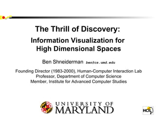 The Thrill of Discovery:  Information Visualization for  High Dimensional Spaces Ben Shneiderman  [email_address] Founding Director (1983-2000), Human-Computer Interaction Lab Professor, Department of Computer Science Member, Institute for Advanced Computer Studies University of Maryland College Park, MD 20742 