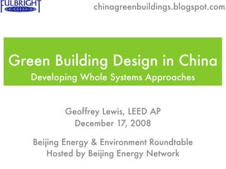 chinagreenbuildings.blogspot.com




Green Building Design in China
   Developing Whole Systems Approaches


          Geoffrey Lewis, LEED AP
            December 17, 2008

   Beijing Energy & Environment Roundtable
       Hosted by Beijing Energy Network
 