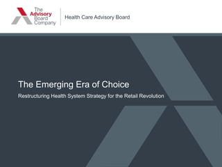 Health Care Advisory Board
The Emerging Era of Choice
Restructuring Health System Strategy for the Retail Revolution
 