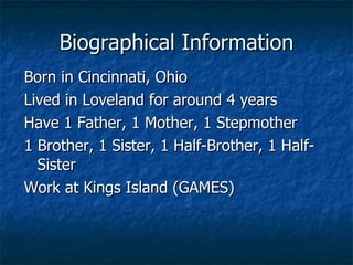 Born in Cincinnati, Ohio Lived in Loveland for around 4 years Have 1 Father, 1 Mother, 1 Stepmother 1 Brother, 1 Sister, 1 Half-Brother, 1 Half-Sister Work at Kings Island (GAMES) Biographical Information 