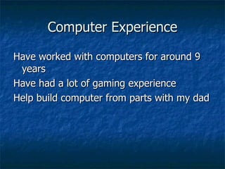Computer Experience Have worked with computers for around 9 years Have had a lot of gaming experience Help build computer from parts with my dad 