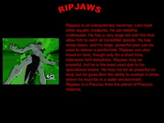 Ripjaws is an extraordinary swimmer. Like most
other aquatic creatures, he can breathe
underwater. He has a very large tail with fins that
allow him to swim at incredible speeds. He has
sharp claws, and his large, powerful jaws can be
used to deliver a painful bite. Ripjaws can also
travel on land, though only for a short time,
otherwise he'll dehydrate. Ripjaws may be
powerful, but he is the least used due to his
specialized nature. He may not be as powerful on
land, but he gives Ben the ability to combat in times
where he must be in a water environment.
Ripjaws is a Piscciss from the planet of Piscciss
Volanns.
 