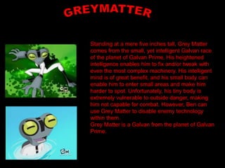 Standing at a mere five inches tall, Grey Matter
comes from the small, yet intelligent Galvan race
of the planet of Galvan Prime. His heightened
intelligence enables him to fix and/or tweak with
even the most complex machinery. His intelligent
mind is of great benefit, and his small body can
enable him to enter small areas and make him
harder to spot. Unfortunately, his tiny body is
extremely vulnerable to outside danger, making
him not capable for combat. However, Ben can
use Grey Matter to disable enemy technology
within them.
Grey Matter is a Galvan from the planet of Galvan
Prime.
 