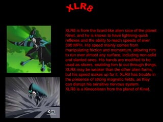 XLR8 is from the lizard-like alien race of the planet
Kinet, and he is known to have lightning-quick
reflexes and the ability to reach speeds of over
500 MPH. His speed mainly comes from
manipulating friction and momentum, allowing him
to run over almost any surface, including non-solid
and slanted ones. His hands are modified to be
used as slicers, enabling him to cut through things.
XLR8 may be weaker than the other alien forms,
but his speed makes up for it. XLR8 has trouble in
the presence of strong magnetic fields, as they
can disrupt his sensitive nervous system.
XLR8 is a Kineceleran from the planet of Kinet.
 