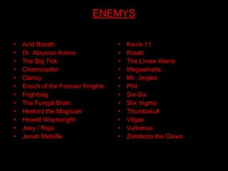 ENEMYS

•   Acid Breath                    •   Kevin 11
•   Dr. Aloysius Animo             •   Kraab
•   The Big Tick                   •   The Limax Aliens
•   Charmcaster                    •   Megawhatts
•   Clancy                         •   Mr. Jingles
•   Enoch of the Forever Knights   •   Phil
•   Frightwig                      •   Six-Six
•   The Fungal Brain               •   Slix Vigma
•   Hexlord the Magician           •   Thumbskull
•   Howell Wayneright              •   Vilgax
•   Joey / Rojo                    •   Vulkanus
•   Jonah Melville                 •   Zombozo the Clown
 