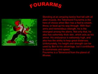 Standing at an amazing twelve feet tall with all
alien muscle, the Tetramand Fourarms is the
hero of choice when Ben has a feel to smash,
throw, or beat up his way through. With four-
arms and tremendous strength, he is the
strongest among the aliens. Not only that, he
also has extremely thick skin, which acts as his
armor. His endurance is extremely high, and
also has the ability to leap great distances.
Unfortunately, his height and strength can be
used by Ben to his advantage, but it contributes
to clumsiness and speed.
Fourarms is a Tetramand from the planet of
Khoros.
 