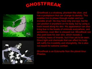 Ghostfreak is a shadowy, phantom-like alien, and
has a protoplasm that can change its density. This
enables him to phase through matter and turn
invisible at will. He may have only one eye, but he
can position it anywhere on his body, but by using a
track traced along his skin. His appearance can also
bring fear in the hearts of criminals everywhere, and
sometimes, even Ben is creeped out. Ghostfreak can
also peel back his own skin, which reveals a
horrifying mass of innards, but it has yet to be seen.
Direct light and chemicals that can affect his body
will nullify his invisibility and intangibility. He is also
not meant for extreme combat.

Ghostfreak is an Ectonurite from the planet Anur
Phaetos.
 