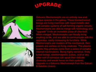 Galvanic Mechomorphs are an entirely new and
unique species in the galaxy. These biomechanical
beings are living machines with liquid metallic skin
and complex systems of self-forming organic circuits.
Mechomorphs are able to merge with technology and
"upgrade" it into an incredible piece of ultra-tech.
When merged, Mechomorphs can literally bring
anything to life, and are able to communicate with the
apparatus, vastly increasing its functions. While
Mechomorphs are masters of the mechanical, their
powers are useless on living creatures. The plasma
beams they produce come from a series of complex
internal machinations. Being highly sensitive, finely
tuned beings, electromagnetic pulses, acid or any
other sort of corrosive can upset their delicate
chemistry and wreak havoc on their systems.
Upgrade is a Galvanic Mechomorph from the Galvan
B Satellite (moon).
 
