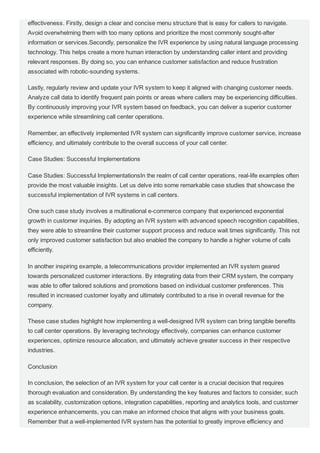 effectiveness. Firstly, design a clear and concise menu structure that is easy for callers to navigate.
Avoid overwhelming them with too many options and prioritize the most commonly sought­after
information or services.Secondly, personalize the IVR experience by using natural language processing
technology. This helps create a more human interaction by understanding caller intent and providing
relevant responses. By doing so, you can enhance customer satisfaction and reduce frustration
associated with robotic­sounding systems.
Lastly, regularly review and update your IVR system to keep it aligned with changing customer needs.
Analyze call data to identify frequent pain points or areas where callers may be experiencing difficulties.
By continuously improving your IVR system based on feedback, you can deliver a superior customer
experience while streamlining call center operations.
Remember, an effectively implemented IVR system can significantly improve customer service, increase
efficiency, and ultimately contribute to the overall success of your call center.
Case Studies: Successful Implementations
Case Studies: Successful ImplementationsIn the realm of call center operations, real­life examples often
provide the most valuable insights. Let us delve into some remarkable case studies that showcase the
successful implementation of IVR systems in call centers.
One such case study involves a multinational e­commerce company that experienced exponential
growth in customer inquiries. By adopting an IVR system with advanced speech recognition capabilities,
they were able to streamline their customer support process and reduce wait times significantly. This not
only improved customer satisfaction but also enabled the company to handle a higher volume of calls
efficiently.
In another inspiring example, a telecommunications provider implemented an IVR system geared
towards personalized customer interactions. By integrating data from their CRM system, the company
was able to offer tailored solutions and promotions based on individual customer preferences. This
resulted in increased customer loyalty and ultimately contributed to a rise in overall revenue for the
company.
These case studies highlight how implementing a well­designed IVR system can bring tangible benefits
to call center operations. By leveraging technology effectively, companies can enhance customer
experiences, optimize resource allocation, and ultimately achieve greater success in their respective
industries.
Conclusion
In conclusion, the selection of an IVR system for your call center is a crucial decision that requires
thorough evaluation and consideration. By understanding the key features and factors to consider, such
as scalability, customization options, integration capabilities, reporting and analytics tools, and customer
experience enhancements, you can make an informed choice that aligns with your business goals.
Remember that a well­implemented IVR system has the potential to greatly improve efficiency and
 