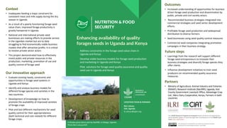NUTRITION & FOOD
SECURITY
§ Address constraints in the forage seed value chain in
Uganda and Kenya
§ Develop viable business models for forage seed production
and marketing in Uganda and Kenya
§ Pilot solutions for forage seed quality assurance and quality
seed use in Uganda and Kenya
Enhancing availability of quality
forages seeds in Uganda and Kenya
Context
• Inadequate feeding a major constraint for
consistent meat and milk supply during the dry
season in Uganda.
• As a result of a poorly functioning forage seed
value chain, improved forage productivity is
greatly hampered in Uganda
• National and international private seed
businesses are making efforts to provide service
in the Ugandan market but are to date
struggling to find economically viable business
models that offer attractive profits. It is critical
to involve private sector actors
• This project demonstrated how to effectively
invest public and private resources in the
production, marketing, promotion of use and
quality control of forage seed
Our innovative approach
• Evaluate existing needs, constraints and
opportunities in forage seed systems in
Uganda and Kenya
• Identify and analyze business models for
different forage species and varieties in the
two countries
• Development of knowledge on how to
promote the availability of improved varieties
of forage crops
• Pilot and test different mechanisms for seed
quality control for their appropriateness
(both technical and cost related) for different
forage crops.
Future steps
• Learnings from the research will support different
forage seed entrepreneurs to innovate their
business strategies and diversify forage species they
offer clients
• Influence development initiatives to train seed
producers on recommended quality assurance
measures.
Partners
• Ministry of Agriculture, Animal Industry and Fisheries
(MAAIF), Research Institute (NaLIRRI), Uganda, Kisii
County Government Livestock Office, Advantage Crop
Ltd., Meru Dairy Cooperative, Kenya, Farmers in both
countries
Outcomes
• Increased understanding of opportunities for business
driven forage seed production and dissemination by
public, private and civil society actors.
• Recommended business strategies integrated into
commercial strategies and seed sector development
efforts.
• Profitable forage seed production and widespread
distribution to diverse farmers
• Seed businesses using seed quality control measures
• Commercial seed companies integrating promotion
campaigns in their business strategy.
Ben Lukuyu
ILRI, Uganda
b.Lukuyu@cgiar.org
The CGIAR Research Program on Livestock thanks all donors & organizations
which globally support its work through their contributions to the CGIAR Trust
Fund. cgiar.org/funders
This document is licensed for use under the Creative Commons
Attribution 4.0 International Licence. June 2020
A Rhodes grass demo plot by NaLIRRI, in Kiboga, Uganda.
Photo Ben Lukuyu/ILRI
LIVESTOCK FEEDS & FORAGES
 