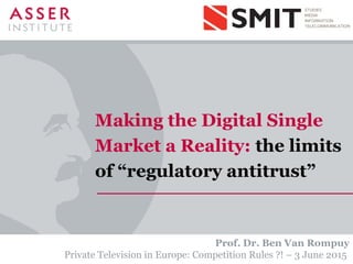 Making the Digital Single
Market a Reality: the limits
of “regulatory antitrust”
Prof. Dr. Ben Van Rompuy
Private Television in Europe: Competition Rules ?! – 3 June 2015
 