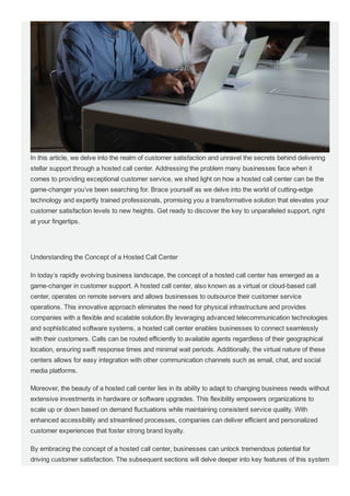 In this article, we delve into the realm of customer satisfaction and unravel the secrets behind delivering
stellar support through a hosted call center. Addressing the problem many businesses face when it
comes to providing exceptional customer service, we shed light on how a hosted call center can be the
game­changer you’ve been searching for. Brace yourself as we delve into the world of cutting­edge
technology and expertly trained professionals, promising you a transformative solution that elevates your
customer satisfaction levels to new heights. Get ready to discover the key to unparalleled support, right
at your fingertips.
Understanding the Concept of a Hosted Call Center
In today’s rapidly evolving business landscape, the concept of a hosted call center has emerged as a
game­changer in customer support. A hosted call center, also known as a virtual or cloud­based call
center, operates on remote servers and allows businesses to outsource their customer service
operations. This innovative approach eliminates the need for physical infrastructure and provides
companies with a flexible and scalable solution.By leveraging advanced telecommunication technologies
and sophisticated software systems, a hosted call center enables businesses to connect seamlessly
with their customers. Calls can be routed efficiently to available agents regardless of their geographical
location, ensuring swift response times and minimal wait periods. Additionally, the virtual nature of these
centers allows for easy integration with other communication channels such as email, chat, and social
media platforms.
Moreover, the beauty of a hosted call center lies in its ability to adapt to changing business needs without
extensive investments in hardware or software upgrades. This flexibility empowers organizations to
scale up or down based on demand fluctuations while maintaining consistent service quality. With
enhanced accessibility and streamlined processes, companies can deliver efficient and personalized
customer experiences that foster strong brand loyalty.
By embracing the concept of a hosted call center, businesses can unlock tremendous potential for
driving customer satisfaction. The subsequent sections will delve deeper into key features of this system
that contribute to an elevated customer experience while highlighting the cost­efficiency and increased
 