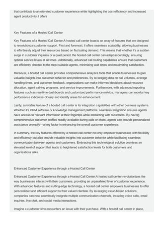that contribute to an elevated customer experience while highlighting the cost­efficiency and increased
agent productivity it offers
Key Features of a Hosted Call Center
Key Features of a Hosted Call Center:A hosted call center boasts an array of features that are designed
to revolutionize customer support. First and foremost, it offers seamless scalability, allowing businesses
to effortlessly adjust their resources based on fluctuating demand. This means that whether it’s a sudden
surge in customer inquiries or a quiet period, the hosted call center can adapt accordingly, ensuring
optimal service levels at all times. Additionally, advanced call routing capabilities ensure that customers
are efficiently directed to the most suitable agents, minimizing wait times and maximizing satisfaction.
Moreover, a hosted call center provides comprehensive analytics tools that enable businesses to gain
valuable insights into customer behavior and preferences. By leveraging data on call volumes, average
handling times, and customer feedback, organizations can make informed decisions about resource
allocation, agent training programs, and service improvements. Furthermore, with advanced reporting
features such as real­time dashboards and customized performance metrics, managers can monitor key
performance indicators closely and identify areas for enhancement.
Lastly, a notable feature of a hosted call center is its integration capabilities with other business systems.
Whether it’s CRM software or knowledge management platforms, seamless integration ensures agents
have access to relevant information at their fingertips while interacting with customers. By having
comprehensive customer profiles readily available during calls or chats, agents can provide personalized
assistance promptly—a key factor in enhancing the overall customer experience.
In summary, the key features offered by a hosted call center not only empower businesses with flexibility
and efficiency but also provide valuable insights into customer behavior while facilitating seamless
communication between agents and customers. Embracing this technological solution promises an
elevated level of support that leads to heightened satisfaction levels for both customers and
organizations alike.
Enhanced Customer Experience through a Hosted Call Center
Enhanced Customer Experience through a Hosted Call Center:A hosted call center revolutionizes the
way businesses interact with their customers, providing an unparalleled level of customer experience.
With advanced features and cutting­edge technology, a hosted call center empowers businesses to offer
personalized and efficient support to their valued clientele. By leveraging cloud­based solutions,
companies can now seamlessly integrate multiple communication channels, including voice calls, email
inquiries, live chat, and social media interactions.
Imagine a customer who encounters an issue with their purchase. With a hosted call center in place,
they no longer have to go through the hassle of being transferred from one department to another or
 
