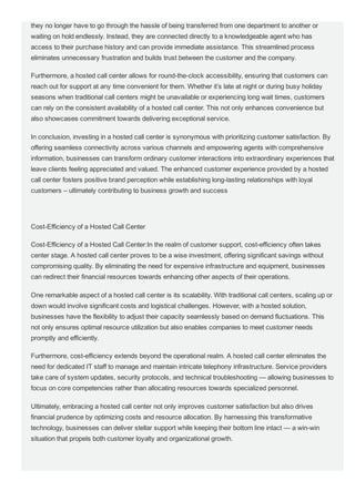 they no longer have to go through the hassle of being transferred from one department to another or
waiting on hold endlessly. Instead, they are connected directly to a knowledgeable agent who has
access to their purchase history and can provide immediate assistance. This streamlined process
eliminates unnecessary frustration and builds trust between the customer and the company.
Furthermore, a hosted call center allows for round­the­clock accessibility, ensuring that customers can
reach out for support at any time convenient for them. Whether it’s late at night or during busy holiday
seasons when traditional call centers might be unavailable or experiencing long wait times, customers
can rely on the consistent availability of a hosted call center. This not only enhances convenience but
also showcases commitment towards delivering exceptional service.
In conclusion, investing in a hosted call center is synonymous with prioritizing customer satisfaction. By
offering seamless connectivity across various channels and empowering agents with comprehensive
information, businesses can transform ordinary customer interactions into extraordinary experiences that
leave clients feeling appreciated and valued. The enhanced customer experience provided by a hosted
call center fosters positive brand perception while establishing long­lasting relationships with loyal
customers – ultimately contributing to business growth and success
Cost­Efficiency of a Hosted Call Center
Cost­Efficiency of a Hosted Call Center:In the realm of customer support, cost­efficiency often takes
center stage. A hosted call center proves to be a wise investment, offering significant savings without
compromising quality. By eliminating the need for expensive infrastructure and equipment, businesses
can redirect their financial resources towards enhancing other aspects of their operations.
One remarkable aspect of a hosted call center is its scalability. With traditional call centers, scaling up or
down would involve significant costs and logistical challenges. However, with a hosted solution,
businesses have the flexibility to adjust their capacity seamlessly based on demand fluctuations. This
not only ensures optimal resource utilization but also enables companies to meet customer needs
promptly and efficiently.
Furthermore, cost­efficiency extends beyond the operational realm. A hosted call center eliminates the
need for dedicated IT staff to manage and maintain intricate telephony infrastructure. Service providers
take care of system updates, security protocols, and technical troubleshooting — allowing businesses to
focus on core competencies rather than allocating resources towards specialized personnel.
Ultimately, embracing a hosted call center not only improves customer satisfaction but also drives
financial prudence by optimizing costs and resource allocation. By harnessing this transformative
technology, businesses can deliver stellar support while keeping their bottom line intact — a win­win
situation that propels both customer loyalty and organizational growth.
Increased Agent Productivity with a Hosted Call Center
 