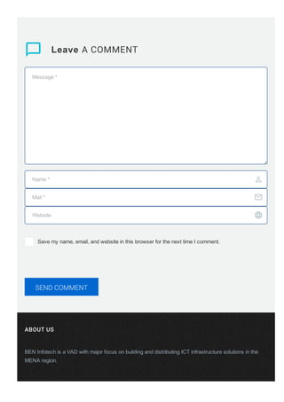 ABOUT US
BEN Infotech is a VAD with major focus on building and distributing ICT infrastructure solutions in the
MENA region.
 Leave A COMMENT
Message *
Name * 
Mail * 
Website 
Save my name, email, and website in this browser for the next time I comment.
SEND COMMENT
 