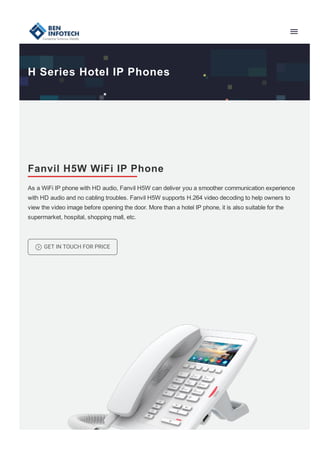 H Series Hotel IP Phones
Fanvil H5W WiFi IP Phone
As a WiFi IP phone with HD audio, Fanvil H5W can deliver you a smoother communication experience
with HD audio and no cabling troubles. Fanvil H5W supports H.264 video decoding to help owners to
view the video image before opening the door. More than a hotel IP phone, it is also suitable for the
supermarket, hospital, shopping mall, etc.
= GET IN TOUCH FOR PRICE
 