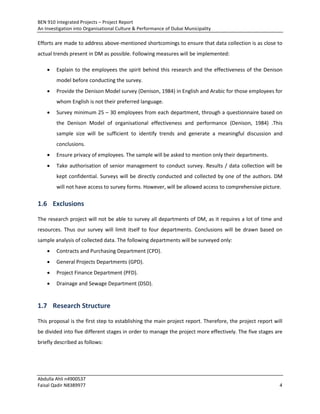 BEN 910 Integrated Projects – Project Report
An Investigation into Organisational Culture & Performance of Dubai Municipality
Abdulla Ahli n4900537
Faisal Qadir N8389977 4
Efforts are made to address above-mentioned shortcomings to ensure that data collection is as close to
actual trends present in DM as possible. Following measures will be implemented:
 Explain to the employees the spirit behind this research and the effectiveness of the Denison
model before conducting the survey.
 Provide the Denison Model survey (Denison, 1984) in English and Arabic for those employees for
whom English is not their preferred language.
 Survey minimum 25 – 30 employees from each department, through a questionnaire based on
the Denison Model of organisational effectiveness and performance (Denison, 1984) .This
sample size will be sufficient to identify trends and generate a meaningful discussion and
conclusions.
 Ensure privacy of employees. The sample will be asked to mention only their departments.
 Take authorisation of senior management to conduct survey. Results / data collection will be
kept confidential. Surveys will be directly conducted and collected by one of the authors. DM
will not have access to survey forms. However, will be allowed access to comprehensive picture.
1.6 Exclusions
The research project will not be able to survey all departments of DM, as it requires a lot of time and
resources. Thus our survey will limit itself to four departments. Conclusions will be drawn based on
sample analysis of collected data. The following departments will be surveyed only:
 Contracts and Purchasing Department (CPD).
 General Projects Departments (GPD).
 Project Finance Department (PFD).
 Drainage and Sewage Department (DSD).
1.7 Research Structure
This proposal is the first step to establishing the main project report. Therefore, the project report will
be divided into five different stages in order to manage the project more effectively. The five stages are
briefly described as follows:
 