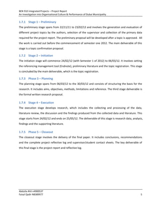 BEN 910 Integrated Projects – Project Report
An Investigation into Organisational Culture & Performance of Dubai Municipality
Abdulla Ahli n4900537
Faisal Qadir N8389977 5
1.7.1 Stage 1 – Preliminary
The preliminary stage spans from 22/11/11 to 23/02/12 and involves the generation and evaluation of
different project topics by the authors, selection of the supervisor and collection of the primary data
required for the project report. The preliminary proposal will be developed after a topic is approved. All
the work is carried out before the commencement of semester one 2012. The main deliverable of this
stage is a topic confirmation proposal.
1.7.2 Stage 2 – Initiation
The initiation stage will commence 24/02/12 (with Semester 1 of 2012) to 06/03/12. It involves setting
the referencing management tool (Endnote), preliminary literature and the topic registration. This stage
is concluded by the main deliverable, which is the topic registration.
1.7.3 Phase 3 – Planning
The planning stage spans from 06/03/12 to the 30/03/12 and consists of structuring the basis for the
research. It includes aims, objectives, methods, limitations and reference. The third stage deliverable is
the formal written research proposal.
1.7.4 Stage 4 – Execution
The execution stage develops research, which includes the collecting and processing of the data,
literature review, the discussion and the findings produced from the collected data and literature. This
stage starts from 24/02/12 and ends on 25/05/12. The deliverable of this stage is research data, analysis,
findings and the supporting literature.
1.7.5 Phase 5 – Closeout
The closeout stage involves the delivery of the final paper. It includes conclusions, recommendations
and the complete project reflective log and supervisor/student contact sheets. The key deliverable of
this final stage is the project report and reflective log.
 