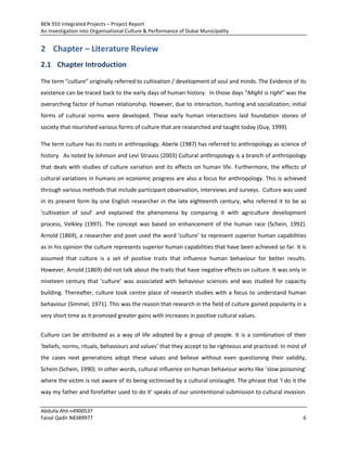 BEN 910 Integrated Projects – Project Report
An Investigation into Organisational Culture & Performance of Dubai Municipality
Abdulla Ahli n4900537
Faisal Qadir N8389977 6
2 Chapter – Literature Review
2.1 Chapter Introduction
The term “culture” originally referred to cultivation / development of soul and minds. The Evidence of its
existence can be traced back to the early days of human history. In those days “Might is right” was the
overarching factor of human relationship. However, due to interaction, hunting and socialization; initial
forms of cultural norms were developed. These early human interactions laid foundation stones of
society that nourished various forms of culture that are researched and taught today (Guy, 1999).
The term culture has its roots in anthropology. Aberle (1987) has referred to anthropology as science of
history. As noted by Johnson and Levi Strauss (2003) Cultural anthropology is a branch of anthropology
that deals with studies of culture variation and its effects on human life. Furthermore, the effects of
cultural variations in humans on economic progress are also a focus for anthropology. This is achieved
through various methods that include participant observation, interviews and surveys. Culture was used
in its present form by one English researcher in the late eighteenth century, who referred it to be as
‘cultivation of soul’ and explained the phenomena by comparing it with agriculture development
process, Velkley (1997). The concept was based on enhancement of the human race (Schein, 1992).
Arnold (1869), a researcher and poet used the word ‘culture’ to represent superior human capabilities
as in his opinion the culture represents superior human capabilities that have been achieved so far. It is
assumed that culture is a set of positive traits that influence human behaviour for better results.
However, Arnold (1869) did not talk about the traits that have negative effects on culture. It was only in
nineteen century that ‘culture’ was associated with behaviour sciences and was studied for capacity
building. Thereafter, culture took centre place of research studies with a focus to understand human
behaviour (Simmel, 1971). This was the reason that research in the field of culture gained popularity in a
very short time as it promised greater gains with increases in positive cultural values.
Culture can be attributed as a way of life adopted by a group of people. It is a combination of their
‘beliefs, norms, rituals, behaviours and values’ that they accept to be righteous and practiced. In most of
the cases next generations adopt these values and believe without even questioning their validity,
Schein (Schein, 1990). In other words, cultural influence on human behaviour works like ‘slow poisoning’
where the victim is not aware of its being victimised by a cultural onslaught. The phrase that ‘I do it the
way my father and forefather used to do it’ speaks of our unintentional submission to cultural invasion.
 