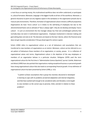 BEN 910 Integrated Projects – Project Report
An Investigation into Organisational Culture & Performance of Dubai Municipality
Abdulla Ahli n4900537
Faisal Qadir N8389977 9
a main focus on earning money, this multinational workforce does not either understand, or participate
in, cultural formation. Moreover, language is the biggest hurdle at all tiers of the workforce. Moreover, a
general reluctance to point out any negative aspect in the workplace or the organisation prevails due to
insecure job environments. Therefore, formation of organisational culture remains a difficult proposition.
Organisations do have ‘micro culture’ as it relates to the well-being of employees but due to the
aforementioned factor and an attitude of “boss is always right”, they do not develop and display ‘macro
culture’. In such an environment the line manager always has final and unchallenged authority that
normally does not exist in multinational organisations. Employee involvement in decision making and
goal setting does not exist at all. The decisions are based on the boss’ desires, where the financial sense
does not get requisite consideration if the go ahead signal for actions is given.
Schein (1992) refers to organisational culture as a set of behaviours and assumptions that are
transferred to new members of organisations as an instinct. Moreover, culture can be referred to as a
set pattern of behaviours those members of an organisation, or society, posses. It is a reflection of
organisational values and norms. Organisational culture is the depiction of the way employees or
members of an organisation behave in a particular situation. Pettigrew (1979) used the term
organisational culture for the first time in “Administrative Science Quarterly” journal. Colville, Waterman
and Weick (1999) have also pointed that organisations making exceptional business or personnel growth
have strong organisational culture that also leads to corresponding financial growth. A true definition of
organisational culture has been presented by Schein (1990, p. 111)
“a pattern of basic assumptions that a group has invented, discovered or developed
in learning to cope with its problems of external adaptation and internal integration,
and that have worked well enough to be considered valid, and therefore, to be taught
to new members as the correct way to perceive, think, and feel in relation to those
problems”.
 